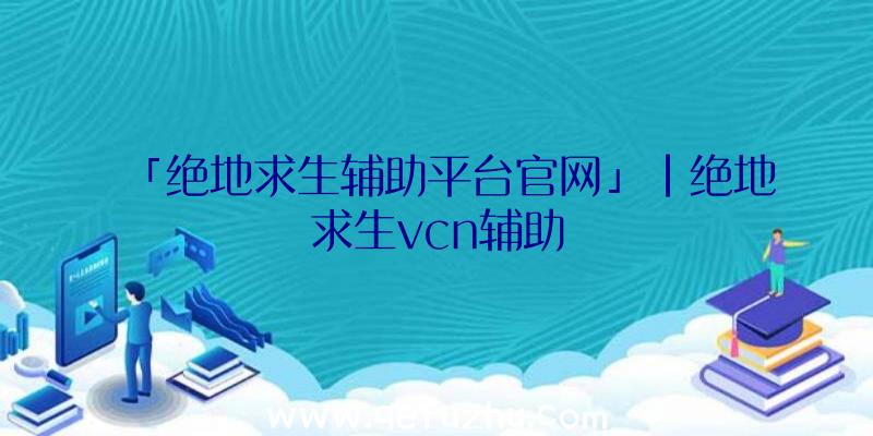 「绝地求生辅助平台官网」|绝地求生vcn辅助